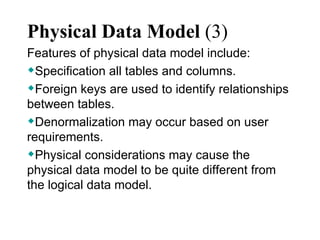 Physical Data Model  (3) Features of physical data model include:  Specification all tables and columns.  Foreign keys are used to identify relationships between tables.  Denormalization may occur based on user requirements.  Physical considerations may cause the physical data model to be quite different from the logical data model.  