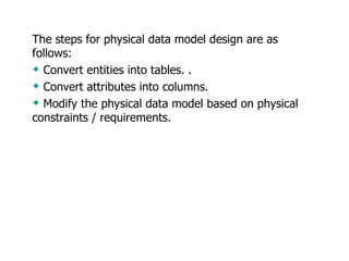 The steps for physical data model design are as follows:  Convert entities into tables. .  Convert attributes into columns.  Modify the physical data model based on physical constraints / requirements.  