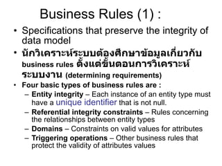 Business Rules (1) : Specifications that preserve the integrity of data model นักวิเคราะห์ระบบต้องศึกษาข้อมูลเกี่ยวกับ  business rules   ตั้งแต่ขั้นตอนการวิเคราะห์ระบบงาน  (determining requirements) Four basic types of business rules are : Entity integrity  – Each instance of an entity type must have a  unique identifier  that is not null. Referential integrity constraints  – Rules concerning the relationships between entity types Domains  – Constraints on valid values for attributes Triggering operations  – Other business rules that protect the validity of attributes values 