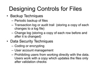 Designing Controls for Files Backup Techniques Periodic backup of files Transaction log or audit trail  (storing a copy of each changes to a log file) Change log (storing a copy of each row before and after it is changed) Data Security Techniques Coding or encrypting User account management Prohibiting users from working directly with the data.  Users work with a copy which updates the files only after validation checks 