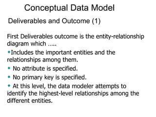 Conceptual Data Model   First Deliverables outcome is the entity-relationship diagram which ….. Includes the important entities and the relationships among them.  No attribute is specified.  No primary key is specified.  At this level, the data modeler attempts to identify the highest-level relationships among the different entities.  Deliverables and Outcome (1) 
