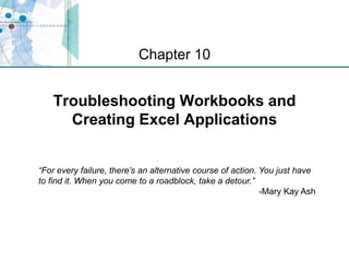 XP
Troubleshooting Workbooks and
Creating Excel Applications
Chapter 10
“For every failure, there’s an alternative course of action. You just have
to find it. When you come to a roadblock, take a detour.”
-Mary Kay Ash
 