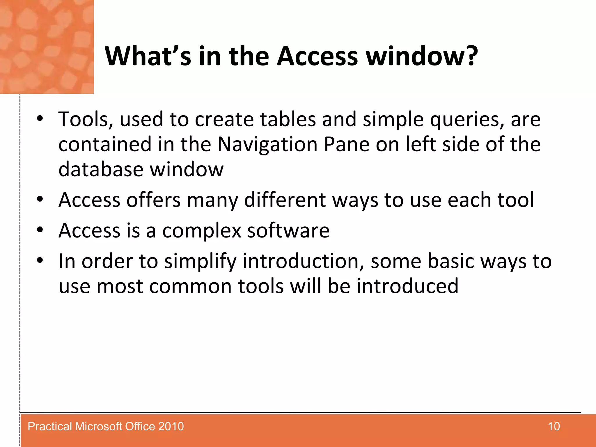 What’s in the Access window?Tools, used to create tables and simple queries, are contained in the Navigation Pane on left side of the database windowAccess offers many different ways to use each toolAccess is a complex softwareIn order to simplify introduction, some basic ways to use most common tools will be introduced10Practical Microsoft Office 2010