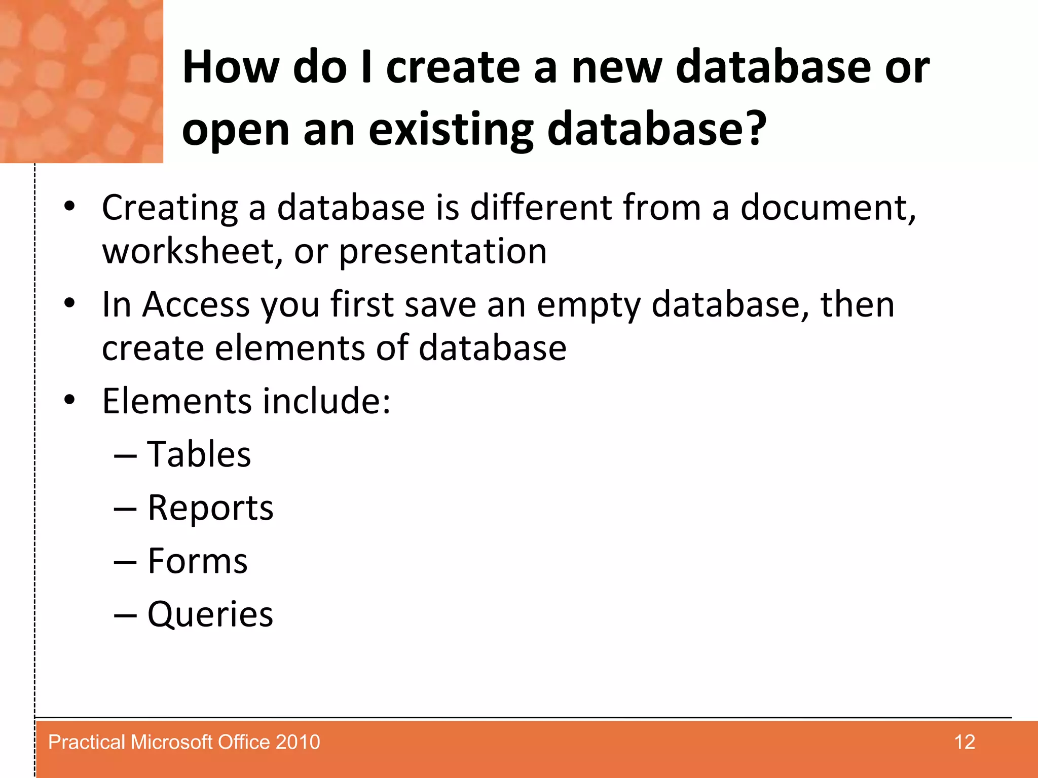 How do I create a new database or open an existing database?Creating a database is different from a document, worksheet, or presentationIn Access you first save an empty database, then create elements of databaseElements include:TablesReportsFormsQueries12Practical Microsoft Office 2010