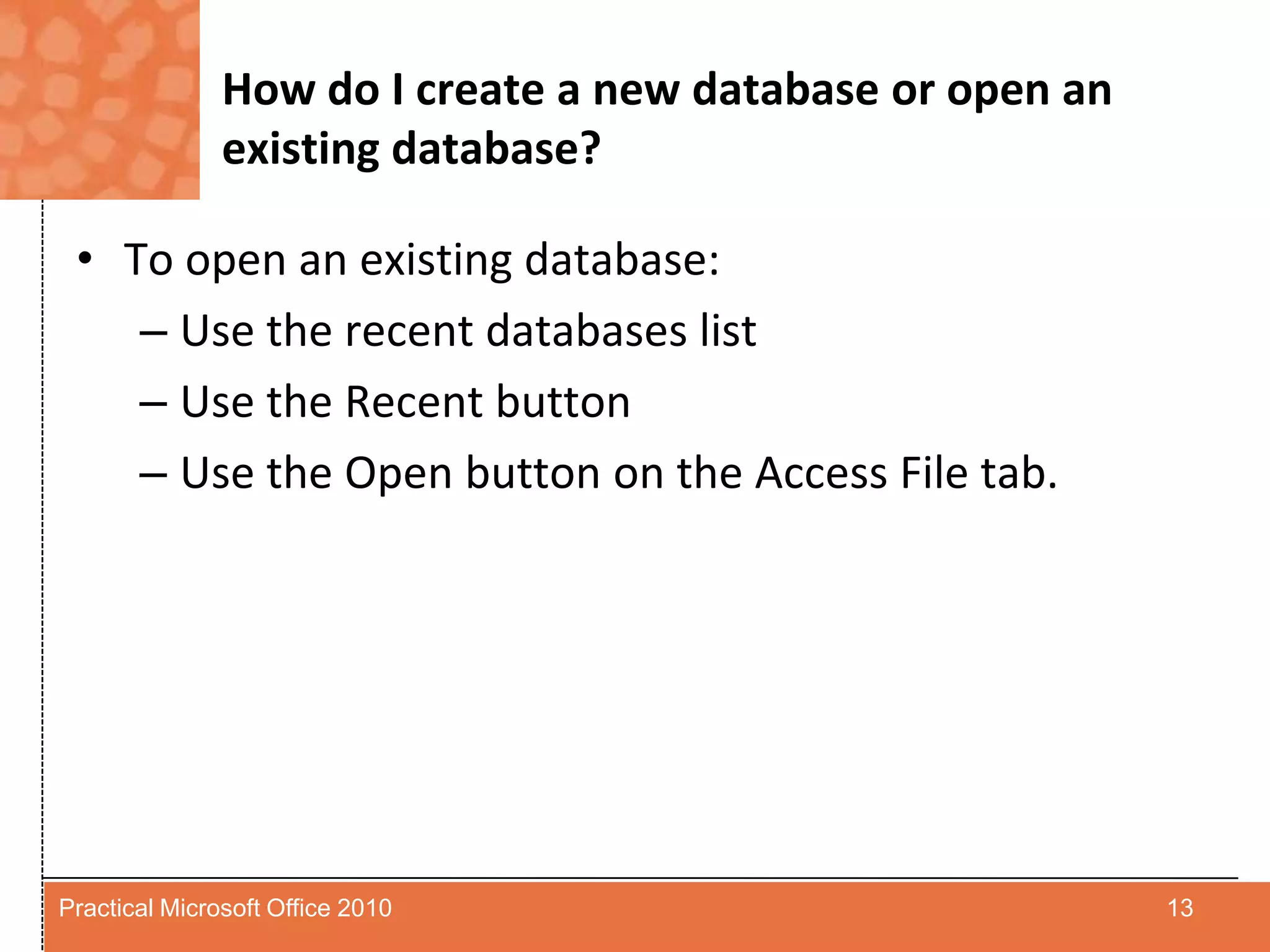 How do I create a new database or open an existing database?To open an existing database:Use the recent databases listUse the Recent buttonUse the Open button on the Access File tab.13Practical Microsoft Office 2010