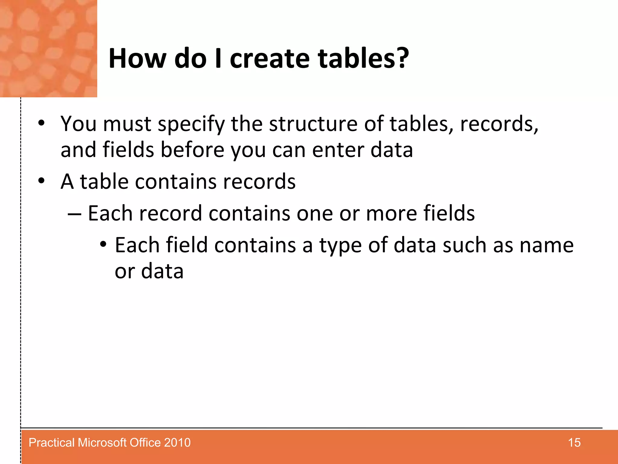 How do I create tables?You must specify the structure of tables, records, and fields before you can enter dataA table contains recordsEach record contains one or more fieldsEach field contains a type of data such as name or data15Practical Microsoft Office 2010