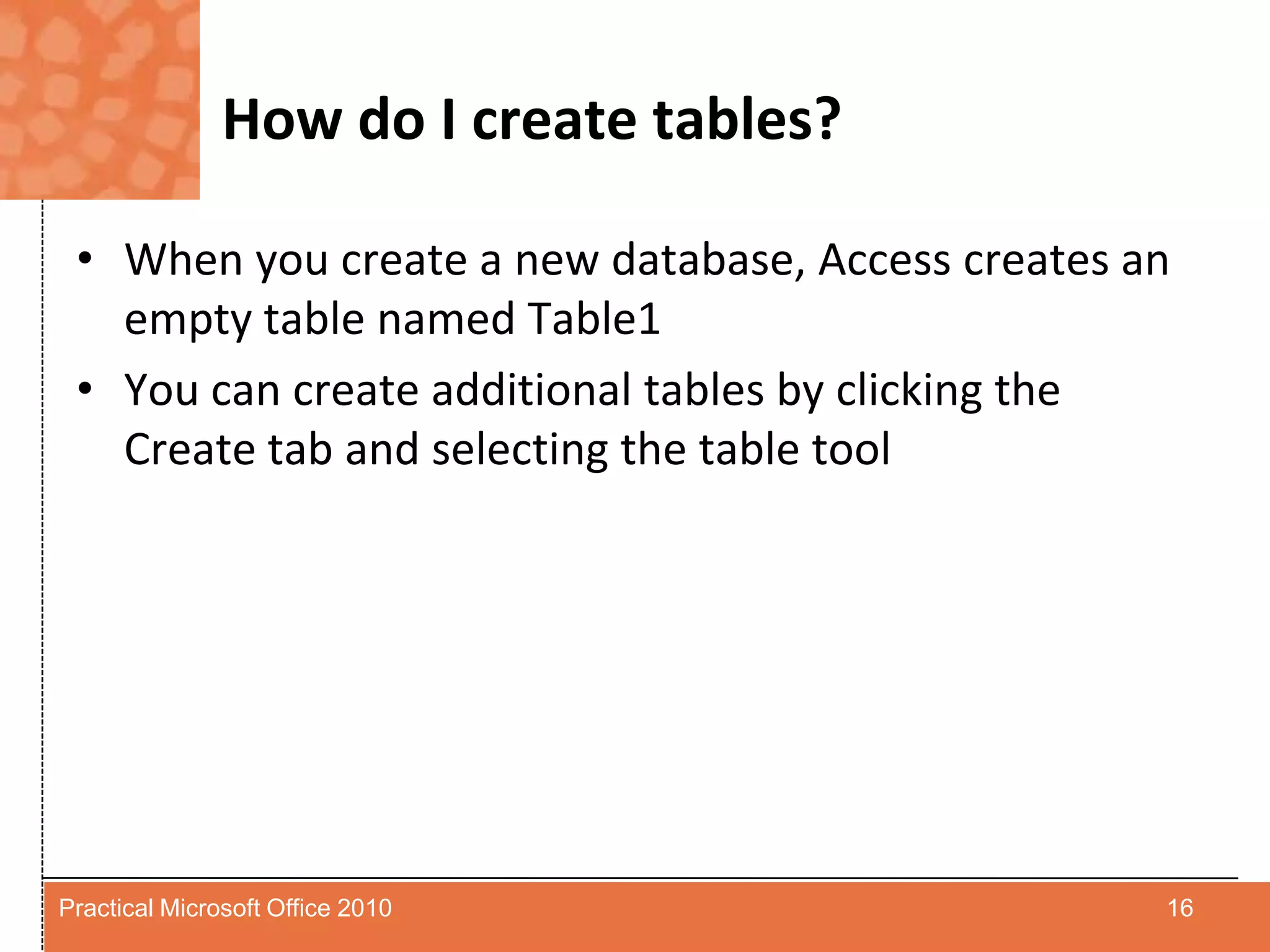 How do I create tables?When you create a new database, Access creates an empty table named Table1You can create additional tables by clicking the Create tab and selecting the table tool16Practical Microsoft Office 2010