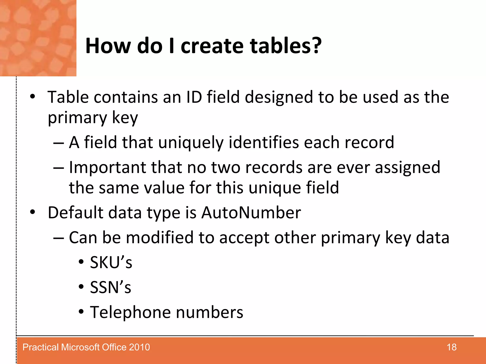 How do I create tables?Table contains an ID field designed to be used as the primary keyA field that uniquely identifies each recordImportant that no two records are ever assigned the same value for this unique fieldDefault data type is AutoNumberCan be modified to accept other primary key dataSKU’sSSN’sTelephone numbers18Practical Microsoft Office 2010