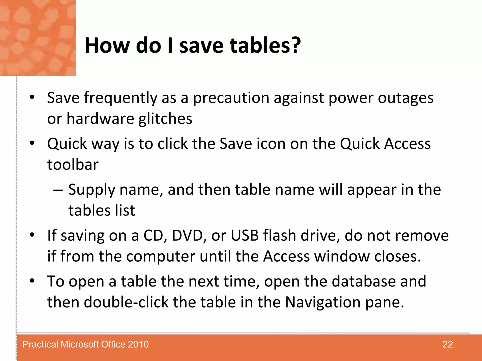 How do I save tables?Save frequently as a precaution against power outages or hardware glitchesQuick way is to click the Save icon on the Quick Access toolbarSupply name, and then table name will appear in the tables listIf saving on a CD, DVD, or USB flash drive, do not remove if from the computer until the Access window closes.To open a table the next time, open the database and then double-click the table in the Navigation pane.22Practical Microsoft Office 2010