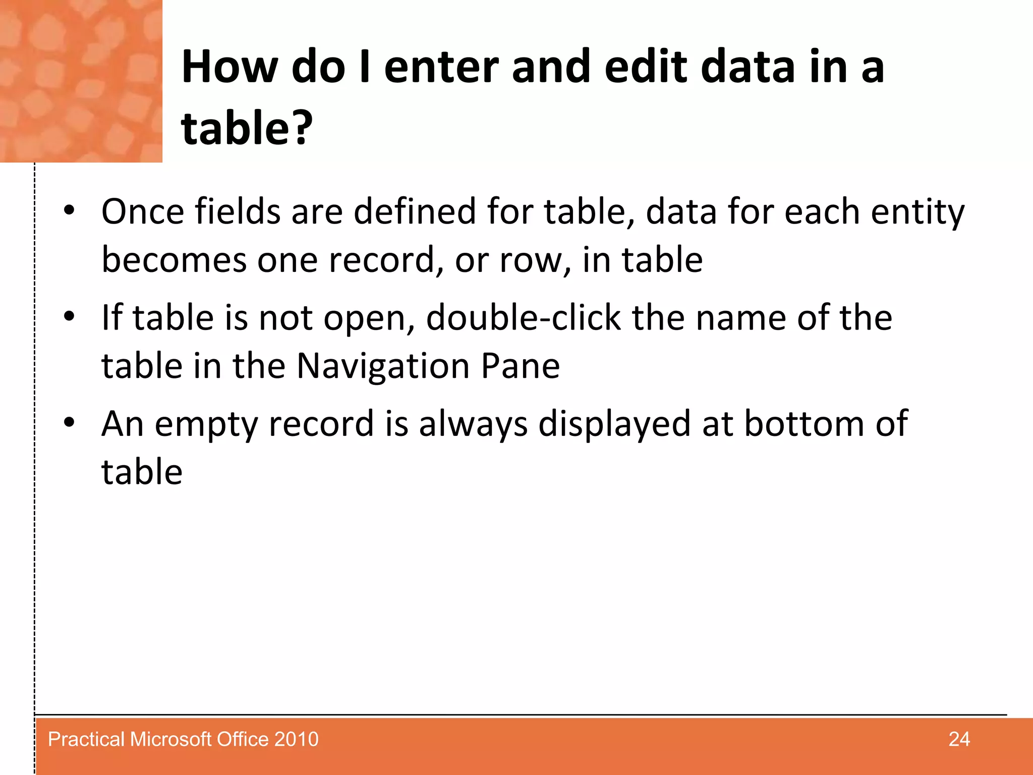 How do I enter and edit data in a table?Once fields are defined for table, data for each entity becomes one record, or row, in tableIf table is not open, double-click the name of the table in the Navigation PaneAn empty record is always displayed at bottom of table24Practical Microsoft Office 2010