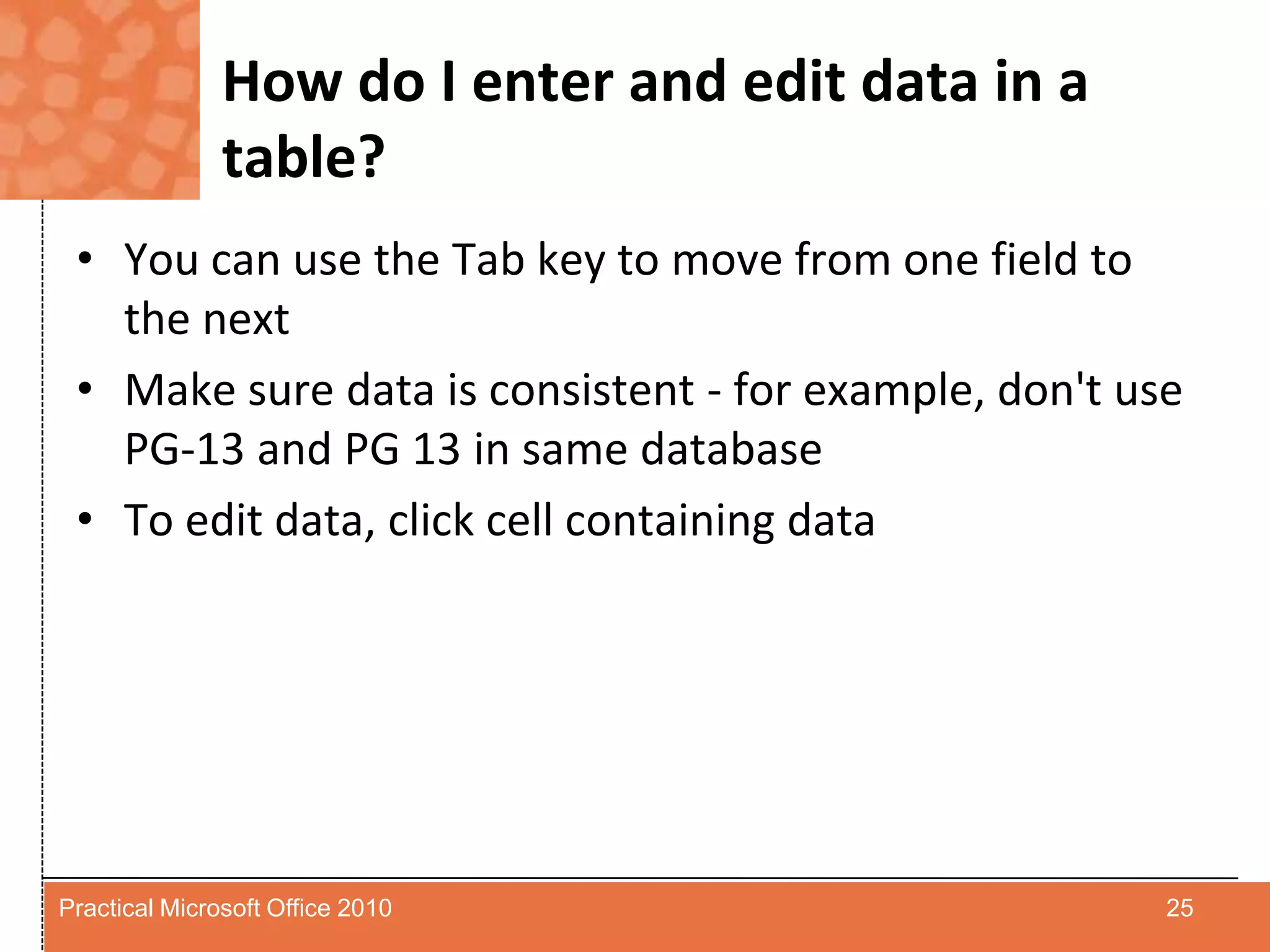 How do I enter and edit data in a table?You can use the Tab key to move from one field to the nextMake sure data is consistent - for example, don't use PG-13 and PG 13 in same databaseTo edit data, click cell containing data25Practical Microsoft Office 2010