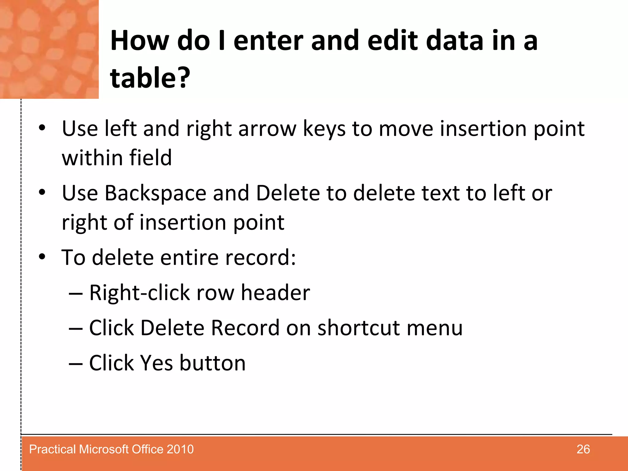 How do I enter and edit data in a table?Use left and right arrow keys to move insertion point within fieldUse Backspace and Delete to delete text to left or right of insertion pointTo delete entire record:Right-click row headerClick Delete Record on shortcut menuClick Yes button26Practical Microsoft Office 2010