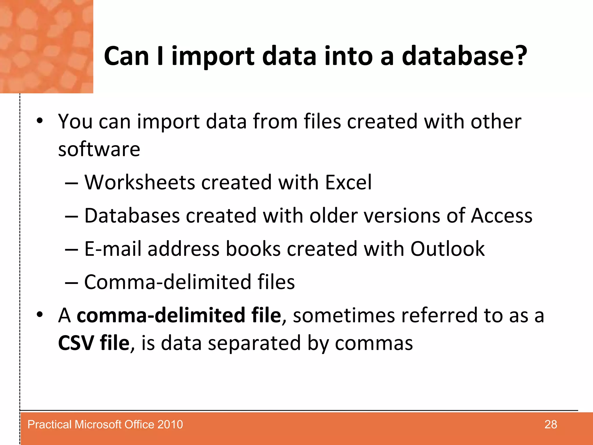 Can I import data into a database?You can import data from files created with other softwareWorksheets created with ExcelDatabases created with older versions of AccessE-mail address books created with OutlookComma-delimited filesA comma-delimited file, sometimes referred to as a CSV file, is data separated by commas28Practical Microsoft Office 2010