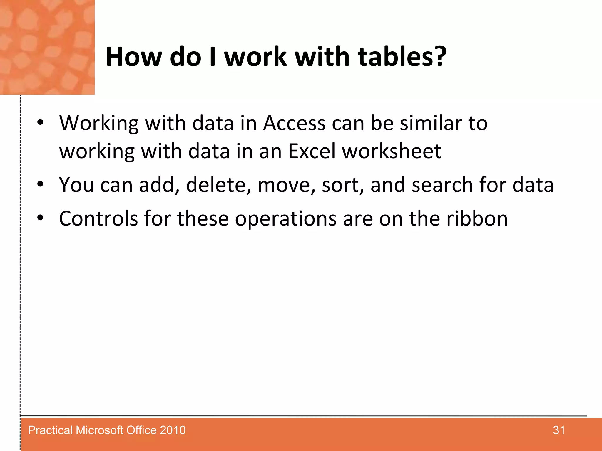 How do I work with tables?Working with data in Access can be similar to working with data in an Excel worksheetYou can add, delete, move, sort, and search for dataControls for these operations are on the ribbon31Practical Microsoft Office 2010