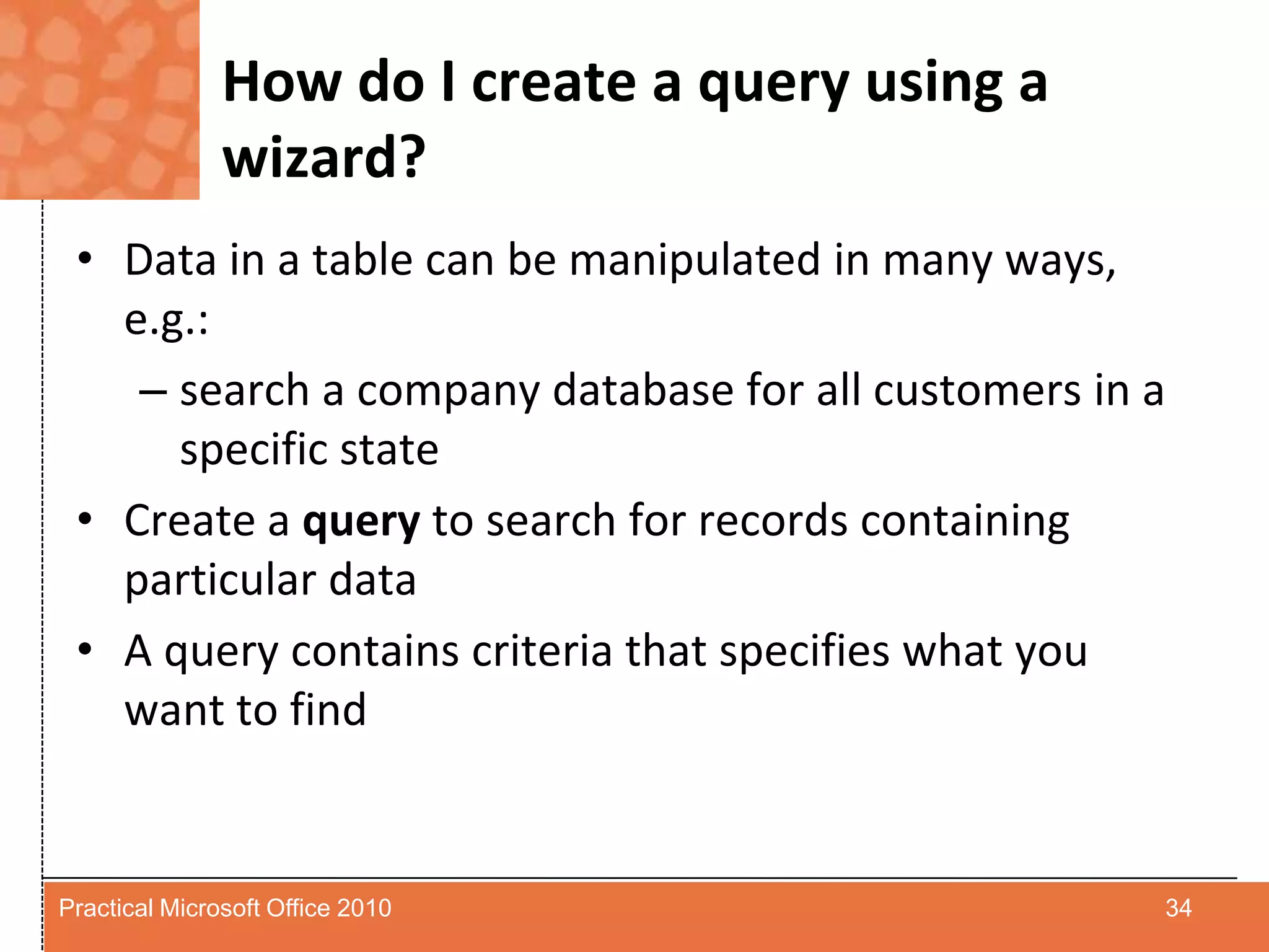 How do I create a query using a wizard?Data in a table can be manipulated in many ways, e.g.:search a company database for all customers in a specific stateCreate a query to search for records containing particular dataA query contains criteria that specifies what you want to find34Practical Microsoft Office 2010