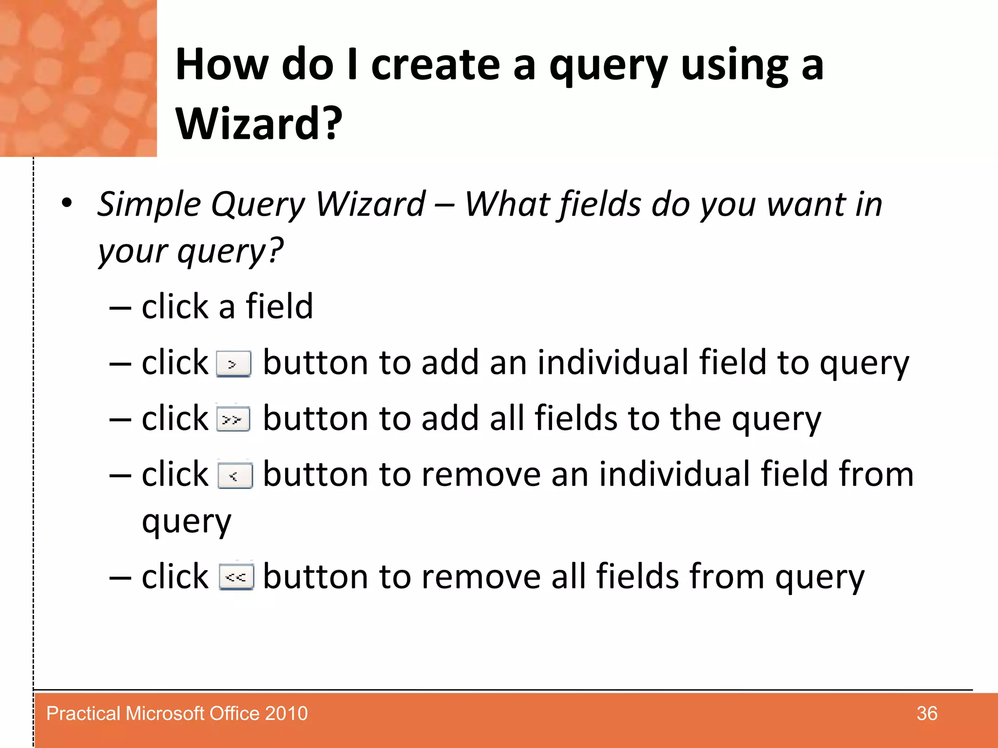 How do I create a query using a Wizard?Simple Query Wizard – What fields do you want in your query?click a fieldclick      button to add an individual field to queryclick      button to add all fields to the queryclick      button to remove an individual field from queryclick      button to remove all fields from query36Practical Microsoft Office 2010
