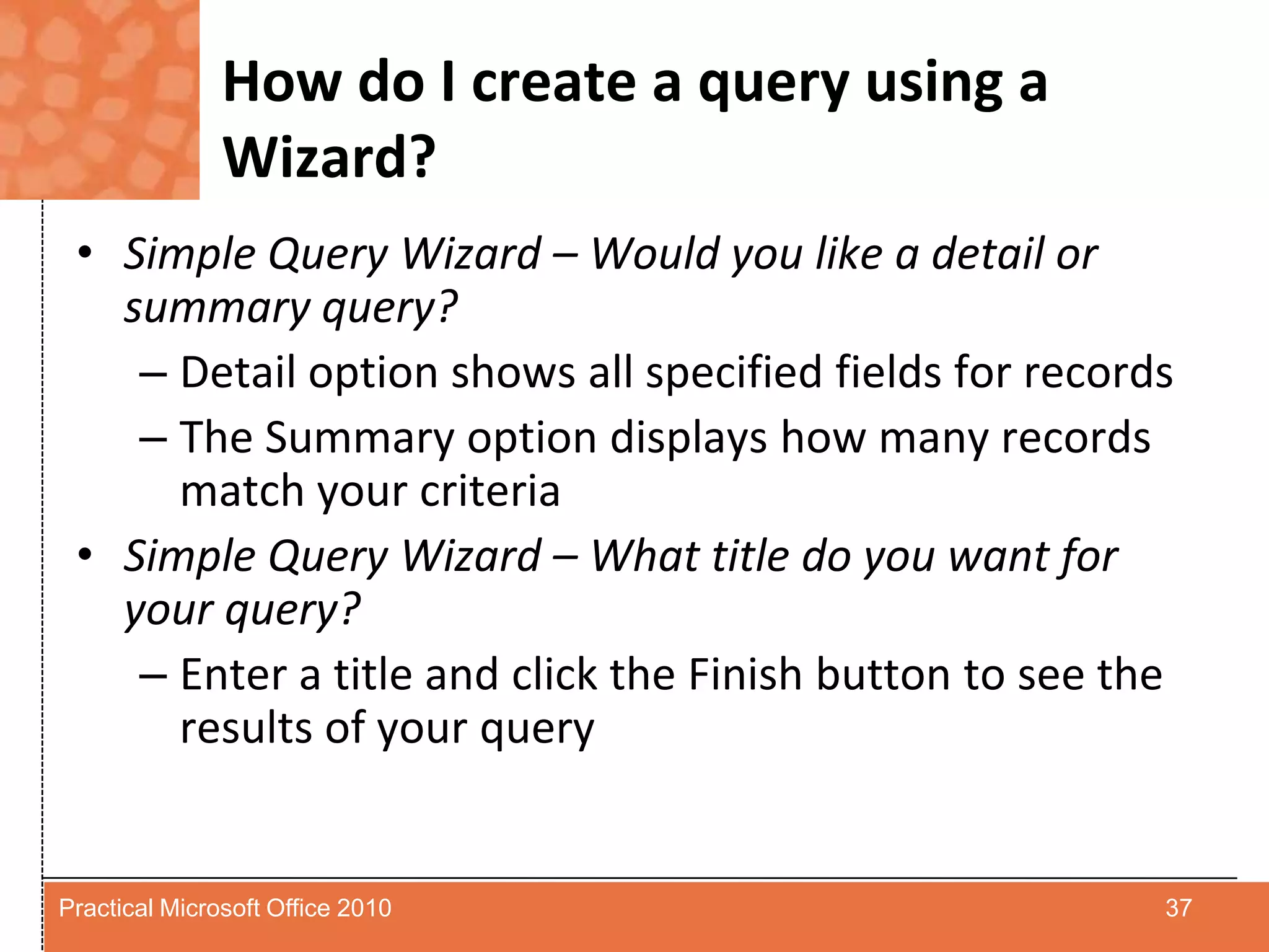 How do I create a query using a Wizard?Simple Query Wizard – Would you like a detail or summary query?Detail option shows all specified fields for recordsThe Summary option displays how many records match your criteriaSimple Query Wizard – What title do you want for your query?Enter a title and click the Finish button to see the results of your query37Practical Microsoft Office 2010