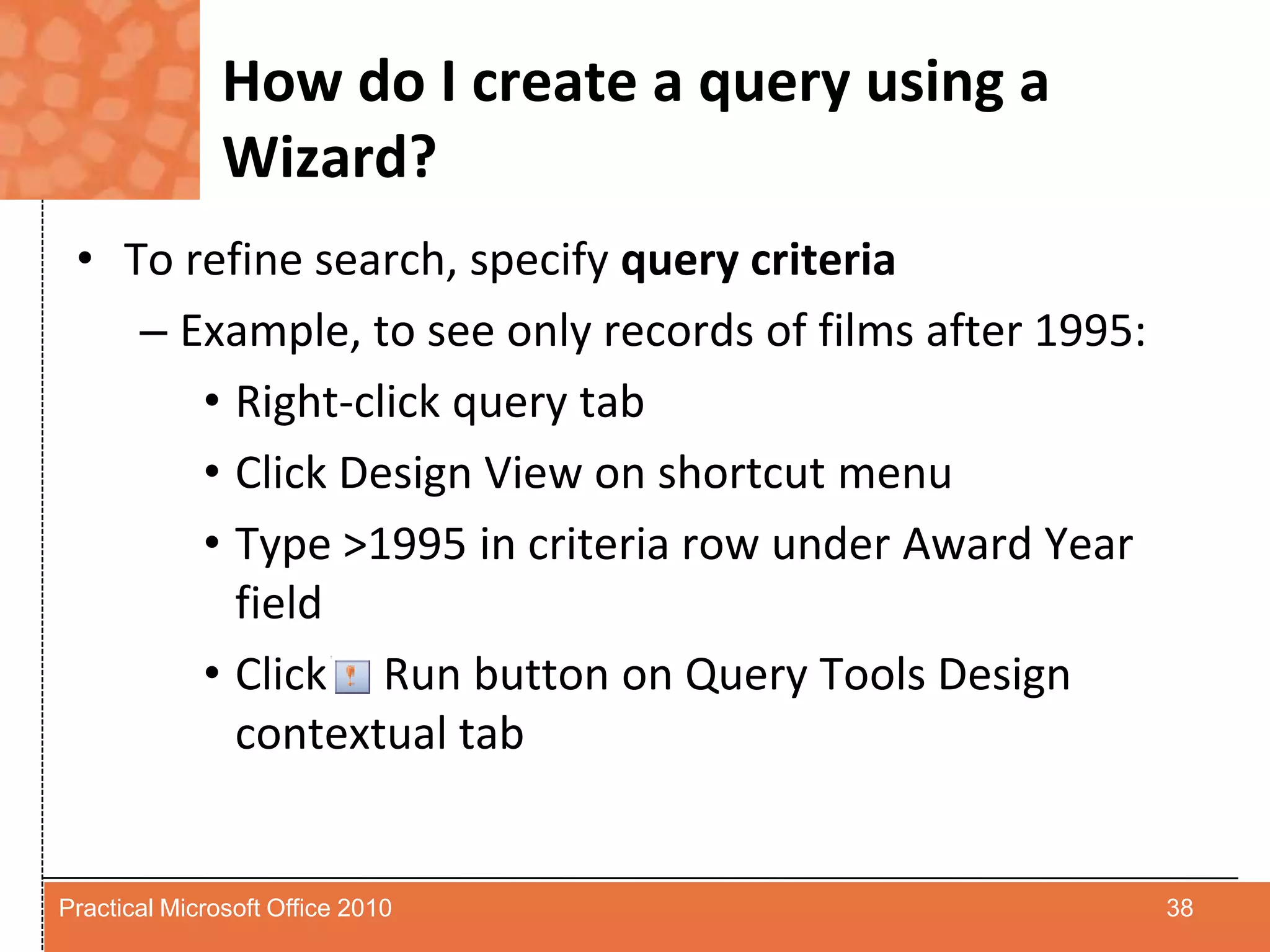 How do I create a query using a Wizard?To refine search, specify query criteria Example, to see only records of films after 1995:Right-click query tabClick Design View on shortcut menuType >1995 in criteria row under Award Year fieldClick     Run button on Query Tools Design contextual tab38Practical Microsoft Office 2010