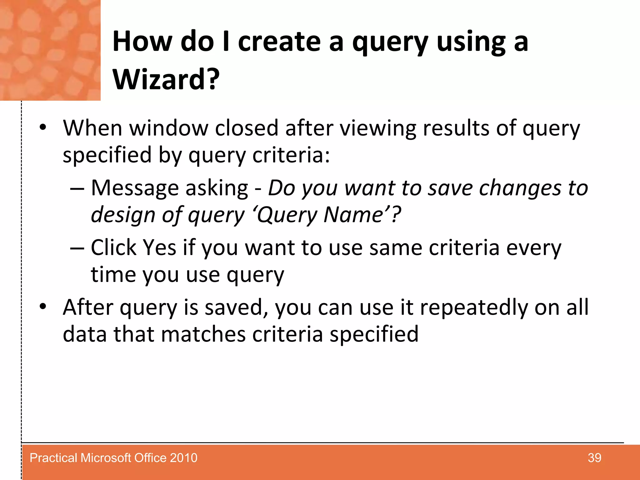How do I create a query using a Wizard?When window closed after viewing results of query specified by query criteria:Message asking - Do you want to save changes to design of query ‘Query Name’?Click Yes if you want to use same criteria every time you use queryAfter query is saved, you can use it repeatedly on all data that matches criteria specified39Practical Microsoft Office 2010