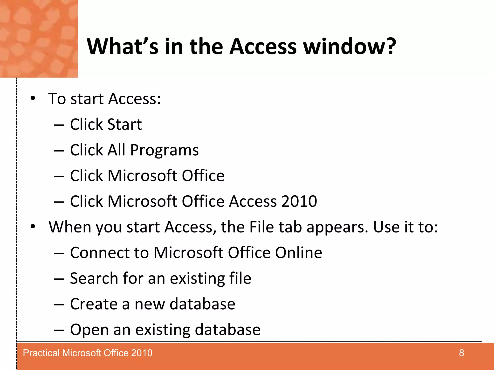 What’s in the Access window?To start Access:Click StartClick All ProgramsClick Microsoft OfficeClick Microsoft Office Access 2010When you start Access, the File tab appears. Use it to:Connect to Microsoft Office OnlineSearch for an existing fileCreate a new databaseOpen an existing database8Practical Microsoft Office 2010