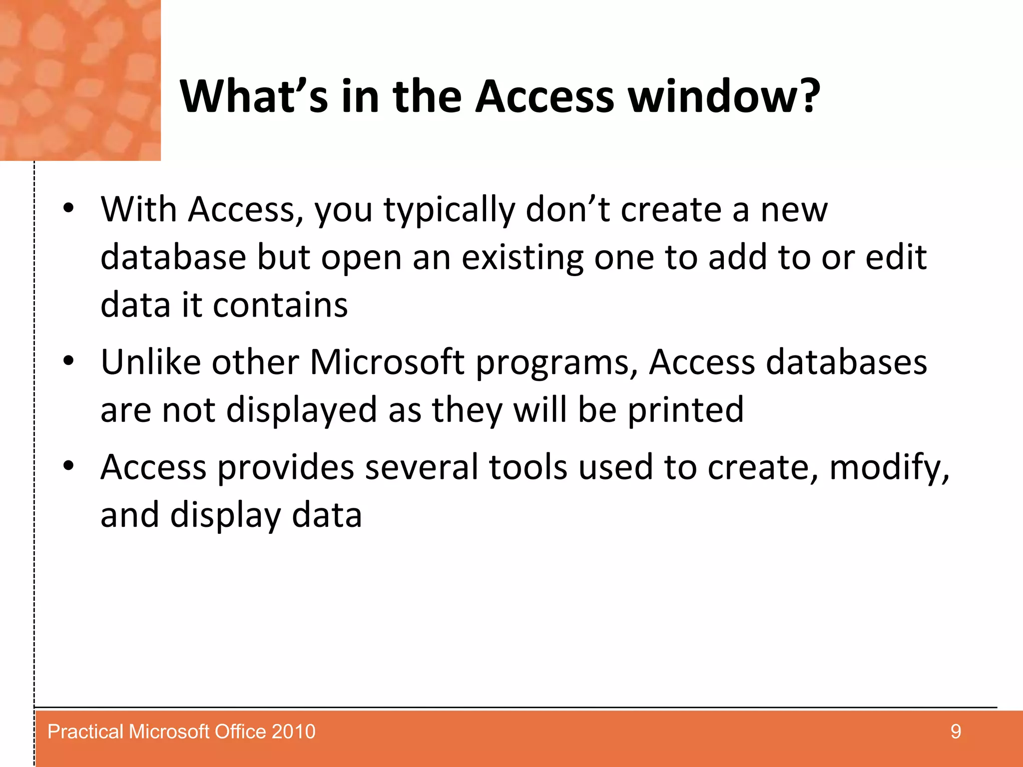 What’s in the Access window?With Access, you typically don’t create a new database but open an existing one to add to or edit data it containsUnlike other Microsoft programs, Access databases are not displayed as they will be printedAccess provides several tools used to create, modify, and display data9Practical Microsoft Office 2010