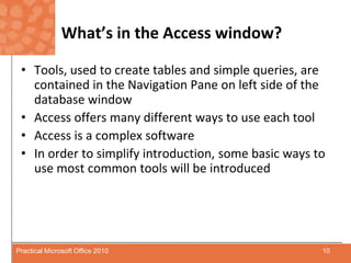 What’s in the Access window?Tools, used to create tables and simple queries, are contained in the Navigation Pane on left side of the database windowAccess offers many different ways to use each toolAccess is a complex softwareIn order to simplify introduction, some basic ways to use most common tools will be introduced10Practical Microsoft Office 2010
