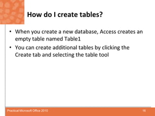How do I create tables?When you create a new database, Access creates an empty table named Table1You can create additional tables by clicking the Create tab and selecting the table tool16Practical Microsoft Office 2010