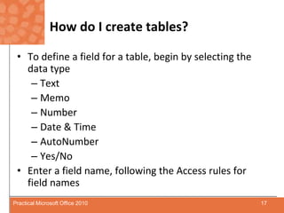 How do I create tables?To define a field for a table, begin by selecting the data typeTextMemoNumberDate & TimeAutoNumberYes/NoEnter a field name, following the Access rules for field names17Practical Microsoft Office 2010