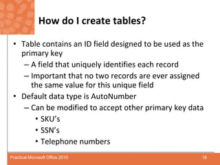 How do I create tables?Table contains an ID field designed to be used as the primary keyA field that uniquely identifies each recordImportant that no two records are ever assigned the same value for this unique fieldDefault data type is AutoNumberCan be modified to accept other primary key dataSKU’sSSN’sTelephone numbers18Practical Microsoft Office 2010