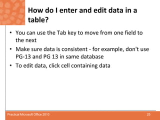 How do I enter and edit data in a table?You can use the Tab key to move from one field to the nextMake sure data is consistent - for example, don't use PG-13 and PG 13 in same databaseTo edit data, click cell containing data25Practical Microsoft Office 2010