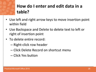 How do I enter and edit data in a table?Use left and right arrow keys to move insertion point within fieldUse Backspace and Delete to delete text to left or right of insertion pointTo delete entire record:Right-click row headerClick Delete Record on shortcut menuClick Yes button26Practical Microsoft Office 2010