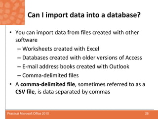 Can I import data into a database?You can import data from files created with other softwareWorksheets created with ExcelDatabases created with older versions of AccessE-mail address books created with OutlookComma-delimited filesA comma-delimited file, sometimes referred to as a CSV file, is data separated by commas28Practical Microsoft Office 2010