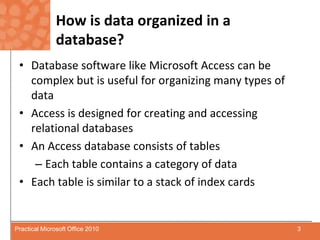 How is data organized in a database?Database software like Microsoft Access can be complex but is useful for organizing many types of dataAccess is designed for creating and accessing relational databasesAn Access database consists of tablesEach table contains a category of dataEach table is similar to a stack of index cards3Practical Microsoft Office 2010