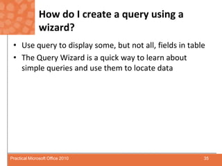 How do I create a query using a wizard?Use query to display some, but not all, fields in tableThe Query Wizard is a quick way to learn about simple queries and use them to locate data35Practical Microsoft Office 2010