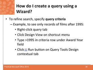 How do I create a query using a Wizard?To refine search, specify query criteria Example, to see only records of films after 1995:Right-click query tabClick Design View on shortcut menuType >1995 in criteria row under Award Year fieldClick     Run button on Query Tools Design contextual tab38Practical Microsoft Office 2010