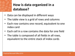 How is data organized in a database?Data can be displayed in different waysThe table view is a grid of rows and columns Each row contains one record, equivalent to one index cardEach cell in a row contains the data for one fieldThe table is composed of all fields in all rows, equivalent to the entire stack of index cards6Practical Microsoft Office 2010