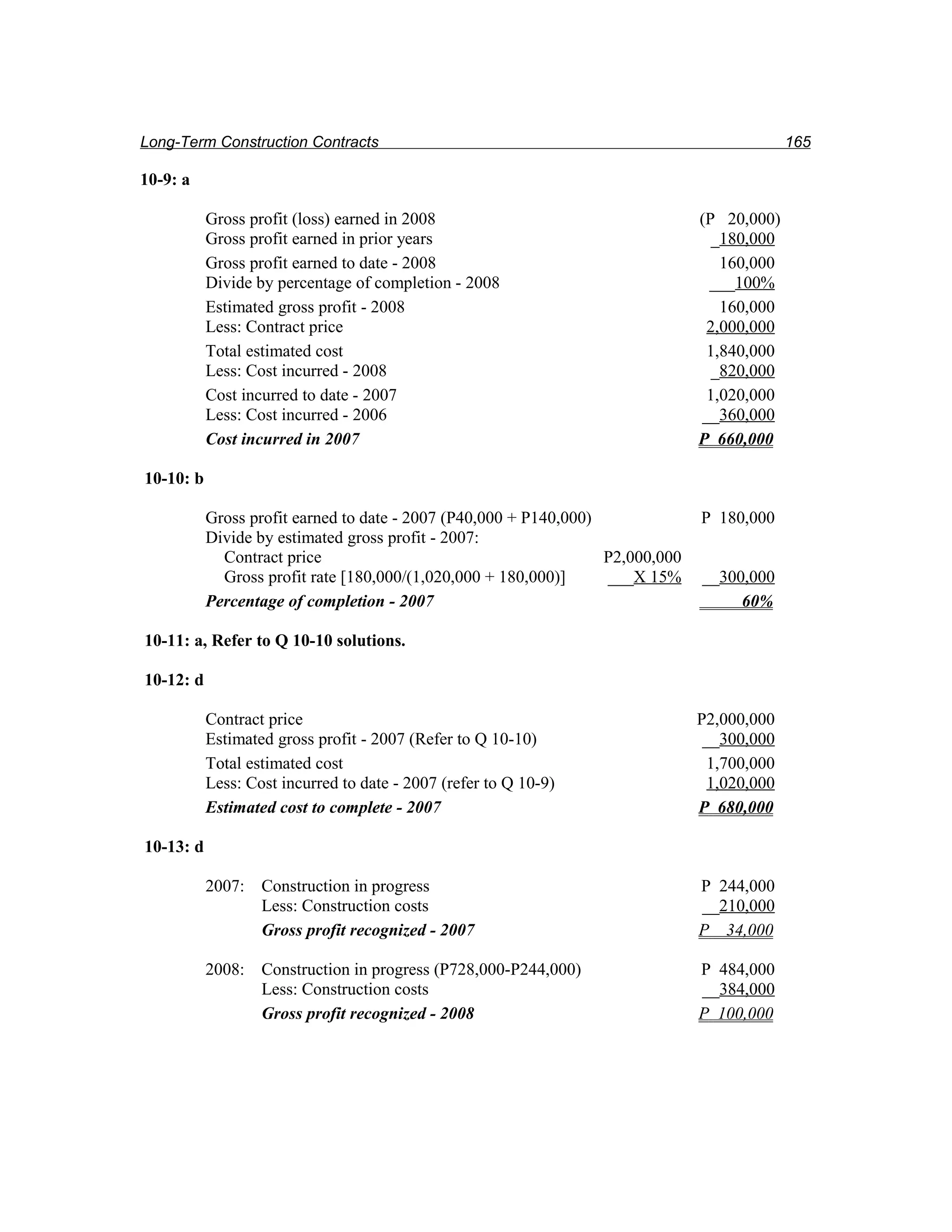 Long-Term Construction Contracts                                                             165

10-9: a

           Gross profit (loss) earned in 2008                                   (P 20,000)
           Gross profit earned in prior years                                     _180,000
           Gross profit earned to date - 2008                                      160,000
           Divide by percentage of completion - 2008                             ___100%
           Estimated gross profit - 2008                                           160,000
           Less: Contract price                                                  2,000,000
           Total estimated cost                                                  1,840,000
           Less: Cost incurred - 2008                                             _820,000
           Cost incurred to date - 2007                                          1,020,000
           Less: Cost incurred - 2006                                           __360,000
           Cost incurred in 2007                                                P 660,000

10-10: b

           Gross profit earned to date - 2007 (P40,000 + P140,000)              P 180,000
           Divide by estimated gross profit - 2007:
             Contract price                                        P2,000,000
             Gross profit rate [180,000/(1,020,000 + 180,000)]     ___X 15%     __300,000
           Percentage of completion - 2007                                           60%

10-11: a, Refer to Q 10-10 solutions.

10-12: d

           Contract price                                                       P2,000,000
           Estimated gross profit - 2007 (Refer to Q 10-10)                      __300,000
           Total estimated cost                                                  1,700,000
           Less: Cost incurred to date - 2007 (refer to Q 10-9)                  1,020,000
           Estimated cost to complete - 2007                                    P 680,000

10-13: d

           2007: Construction in progress                                       P 244,000
                 Less: Construction costs                                       __210,000
                 Gross profit recognized - 2007                                 P 34,000

           2008: Construction in progress (P728,000-P244,000)                   P 484,000
                 Less: Construction costs                                       __384,000
                 Gross profit recognized - 2008                                 P 100,000
 