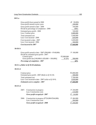 Long-Term Construction Contracts                                                             165

10-9: a

           Gross profit (loss) earned in 2008                                   (P 20,000)
           Gross profit earned in prior years                                     _180,000
           Gross profit earned to date - 2008                                      160,000
           Divide by percentage of completion - 2008                             ___100%
           Estimated gross profit - 2008                                           160,000
           Less: Contract price                                                  2,000,000
           Total estimated cost                                                  1,840,000
           Less: Cost incurred - 2008                                             _820,000
           Cost incurred to date - 2007                                          1,020,000
           Less: Cost incurred - 2006                                           __360,000
           Cost incurred in 2007                                                P 660,000

10-10: b

           Gross profit earned to date - 2007 (P40,000 + P140,000)              P 180,000
           Divide by estimated gross profit - 2007:
             Contract price                                        P2,000,000
             Gross profit rate [180,000/(1,020,000 + 180,000)]     ___X 15%     __300,000
           Percentage of completion - 2007                                           60%

10-11: a, Refer to Q 10-10 solutions.

10-12: d

           Contract price                                                       P2,000,000
           Estimated gross profit - 2007 (Refer to Q 10-10)                      __300,000
           Total estimated cost                                                  1,700,000
           Less: Cost incurred to date - 2007 (refer to Q 10-9)                  1,020,000
           Estimated cost to complete - 2007                                    P 680,000

10-13: d

           2007: Construction in progress                                       P 244,000
                 Less: Construction costs                                       __210,000
                 Gross profit recognized - 2007                                 P 34,000

           2008: Construction in progress (P728,000-P244,000)                   P 484,000
                 Less: Construction costs                                       __384,000
                 Gross profit recognized - 2008                                 P 100,000
 