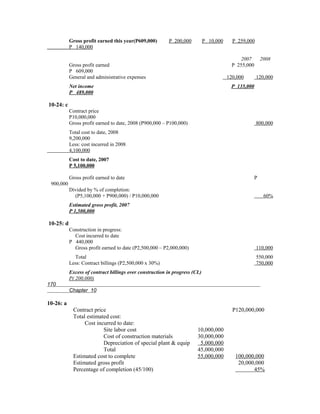 Gross profit earned this year(P609,000)       P 200,000          P 10,000     P 259,000
           P 140,000

                                                                                             2007        2008
           Gross profit earned                                                           P 255,000
           P 609,000
           General and administrative expenses                                         120,000       120,000
           Net income                                                                   P 135,000
           P 489,000

10-24: c
           Contract price
           P10,000,000
           Gross profit earned to date, 2008 (P900,000 – P100,000)                                   800,000
           Total cost to date, 2008
           9,200,000
           Less: cost incurred in 2008
           4,100,000
           Cost to date, 2007
           P 5,100,000

           Gross profit earned to date                                                               P
 900,000
           Divided by % of completion:
             (P5,100,000 + P900,000) / P10,000,000                                                        60%
           Estimated gross profit, 2007
           P 1,500,000

10-25: d
           Construction in progress:
             Cost incurred to date
           P 440,000
             Gross profit earned to date (P2,500,000 – P2,000,000)                                   110,000
             Total                                                                                   550,000
           Less: Contract billings (P2,500,000 x 30%)                                                750,000
           Excess of contract billings over construction in progress (CL)
           P( 200,000)
170
           Chapter 10

10-26: a
             Contract price                                                              P120,000,000
             Total estimated cost:
                  Cost incurred to date:
                          Site labor cost                              10,000,000
                          Cost of construction materials               30,000,000
                          Depreciation of special plant & equip         5,000,000
                          Total                                        45,000,000
             Estimated cost to complete                                55,000,000         100,000,000
             Estimated gross profit                                                        20,000,000
             Percentage of completion (45/100)                                                   45%
 