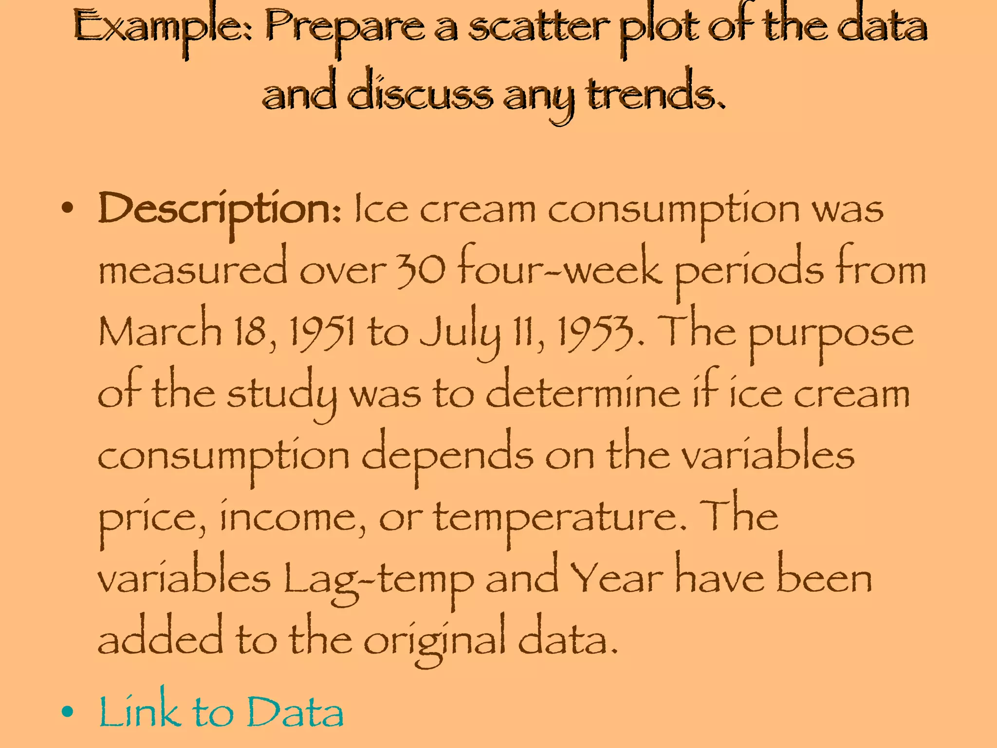 Example: Prepare a scatter plot of the data and discuss any trends.  Description:  Ice cream consumption was measured over 30 four-week periods from March 18, 1951 to July 11, 1953. The purpose of the study was to determine if ice cream consumption depends on the variables price, income, or temperature. The variables Lag-temp and Year have been added to the original data.  Link to Data 