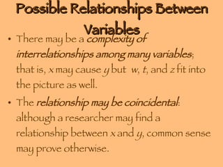 Possible Relationships Between Variables There may be a  complexity of interrelationships among many variables ; that is,  x  may cause  y  but  w ,  t , and  z  fit into the picture as well. The  relationship may be coincidental : although a researcher may find a relationship between  x  and  y , common sense may prove otherwise.  