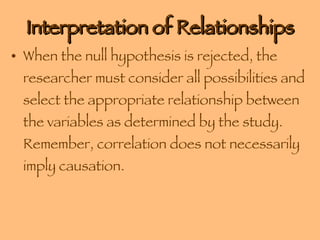 Interpretation of Relationships When the null hypothesis is rejected, the researcher must consider all possibilities and select the appropriate relationship between the variables as determined by the study.  Remember, correlation does not necessarily imply causation. 