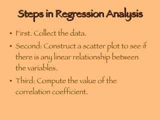 Steps in Regression Analysis First. Collect the data. Second: Construct a scatter plot to see if there is any linear relationship between the variables. Third: Compute the value of the correlation coefficient. 