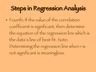 Steps in Regression Analysis Fourth: If the value of the correlation coefficient is significant, then determine the equation of the regression line which is the data’s line of best fit. Note: Determining the regression line when r is not significant is meaningless. 