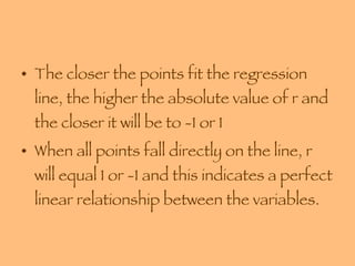 The closer the points fit the regression line, the higher the absolute value of r and the closer it will be to -1 or 1  When all points fall directly on the line, r will equal 1 or -1 and this indicates a perfect linear relationship between the variables. 