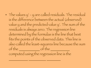 The values y’ - y are called residuals. The residual is the difference between the actual (observed) value y and the predicted value y’. The sum of the residuals is always zero. The regression line determined by the formulas is the line that best fits the points of the observed data. This line is also called the least-squares line because the sum of the ____________ of the ___________ computed using the regression line is the ___________ __________ ________ 