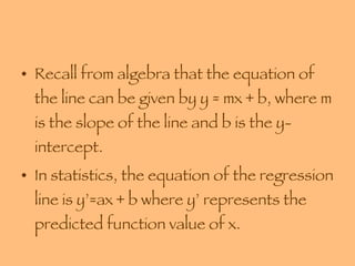 Recall from algebra that the equation of the line can be given by y = mx + b, where m is the slope of the line and b is the y-intercept. In statistics, the equation of the regression line is y’=ax + b where y’ represents the predicted function value of x. 