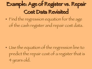 Example: Age of Register vs. Repair Cost Data Revisited Find the regression equation for the age of the cash register and repair cost data. Use the equation of the regression line to predict the repair cost of a register that is 4 years old. 
