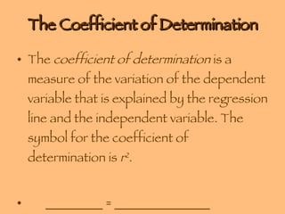 The Coefficient of Determination The  coefficient of determination  is a measure of the variation of the dependent variable that is explained by the regression line and the independent variable. The symbol for the coefficient of determination is  r 2 . _________ = _______________ 