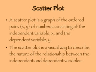 Scatter Plot A scatter plot is a graph of the ordered pairs (x, y) of numbers consisting of the independent variable, x, and the dependent variable, y.  The scatter plot is a visual way to describe the nature of the relationship between the independent and dependent variables. 